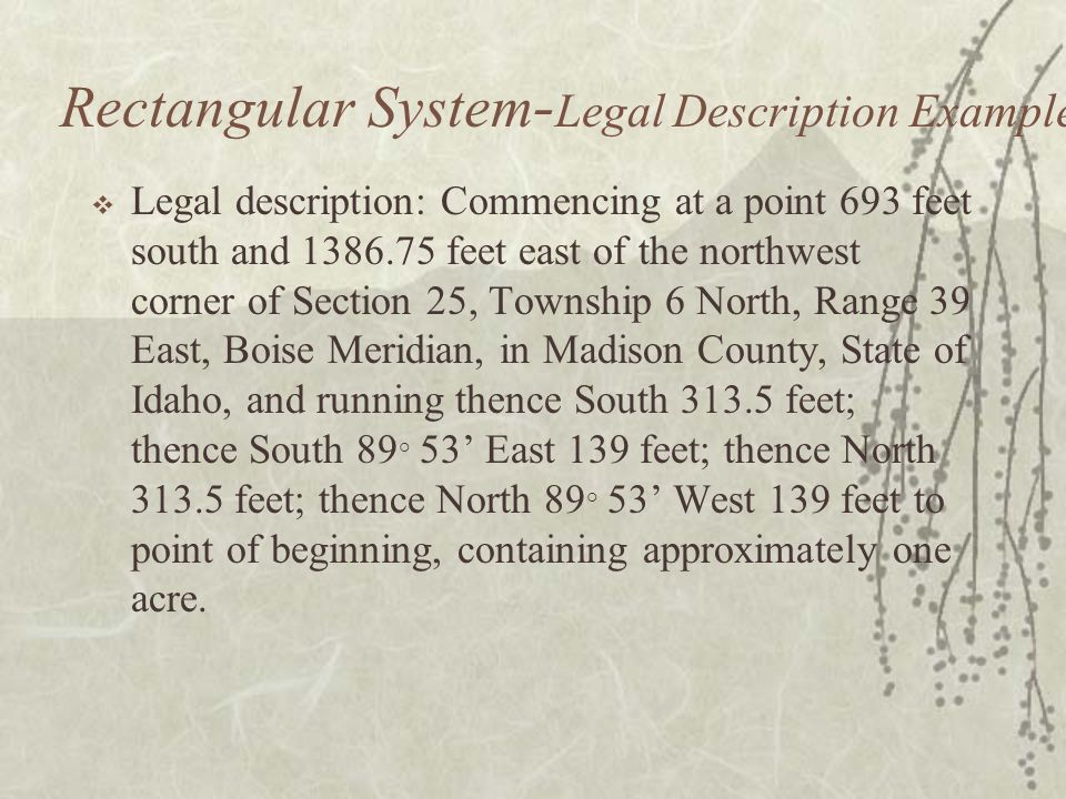 Rectangular System - Legal Description Example  Legal description: Commencing at a point 693 feet south and feet east of the northwest corner of Section 25, Township 6 North, Range 39 East, Boise Meridian, in Madison County, State of Idaho, and running thence South feet; thence South 89 ° 53’ East 139 feet; thence North feet; thence North 89 ° 53’ West 139 feet to point of beginning, containing approximately one acre.
