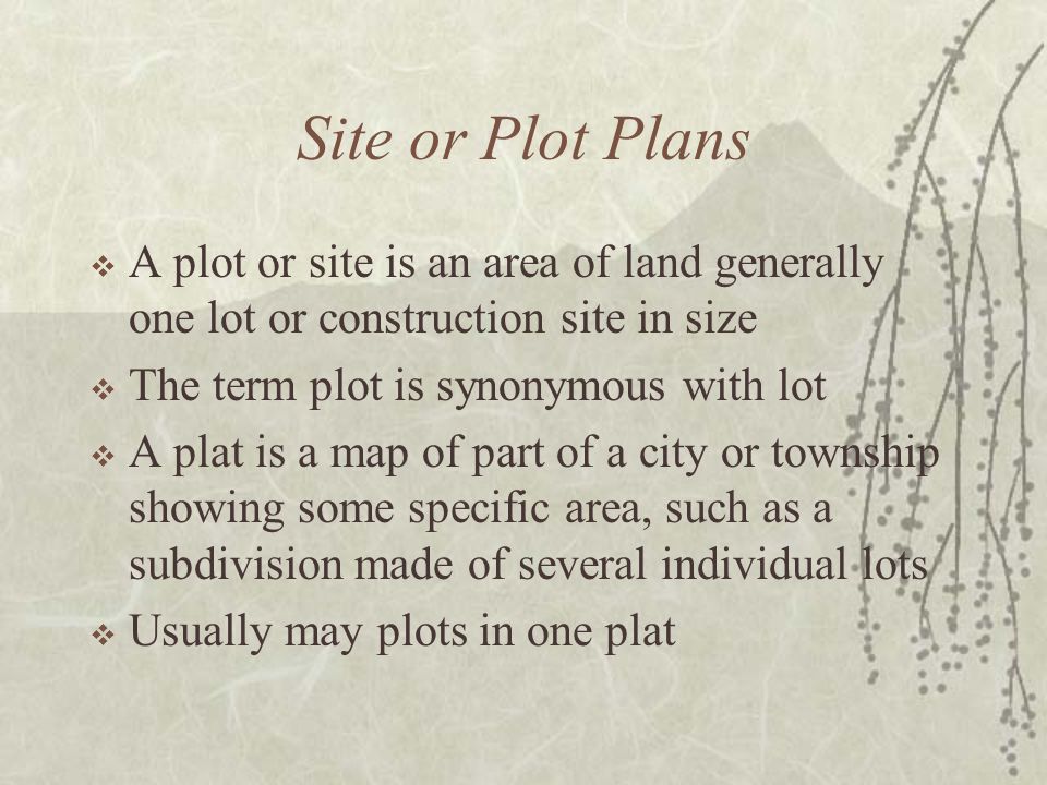 Site or Plot Plans  A plot or site is an area of land generally one lot or construction site in size  The term plot is synonymous with lot  A plat is a map of part of a city or township showing some specific area, such as a subdivision made of several individual lots  Usually may plots in one plat