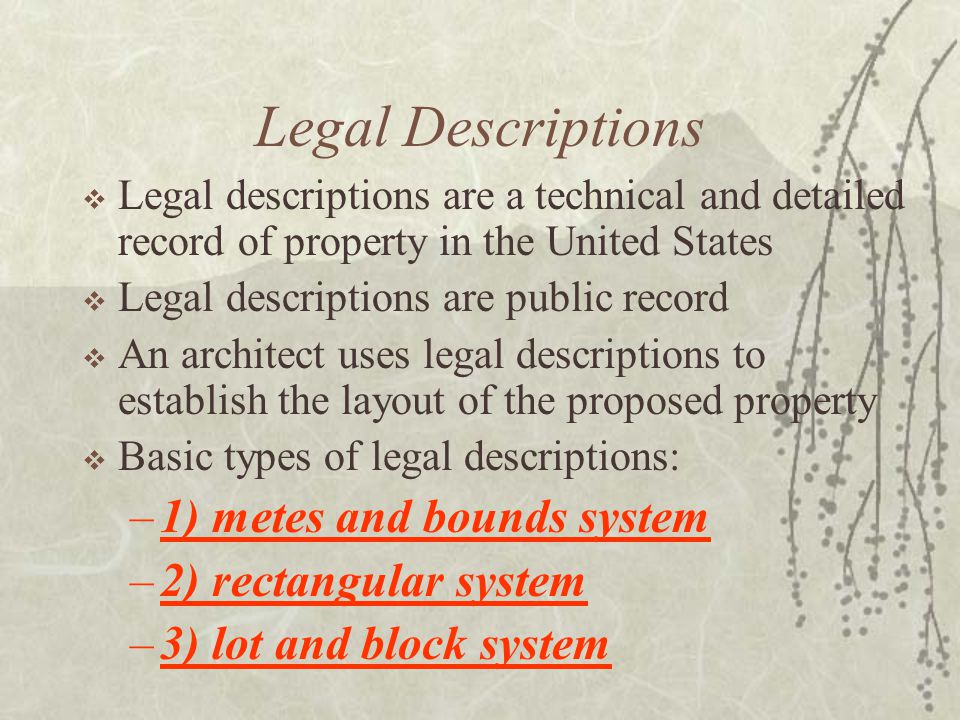 Legal Descriptions  Legal descriptions are a technical and detailed record of property in the United States  Legal descriptions are public record  An architect uses legal descriptions to establish the layout of the proposed property  Basic types of legal descriptions: –1) metes and bounds system –2) rectangular system –3) lot and block system