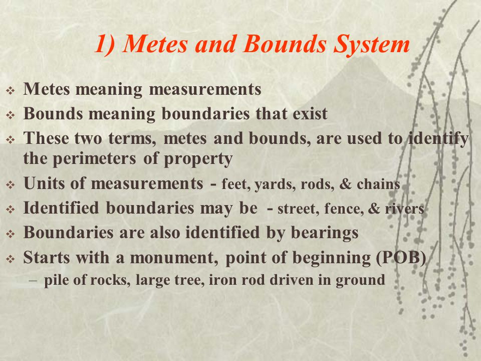 1) Metes and Bounds System  Metes meaning measurements  Bounds meaning boundaries that exist  These two terms, metes and bounds, are used to identify the perimeters of property  Units of measurements - feet, yards, rods, & chains  Identified boundaries may be - street, fence, & rivers  Boundaries are also identified by bearings  Starts with a monument, point of beginning (POB) –pile of rocks, large tree, iron rod driven in ground