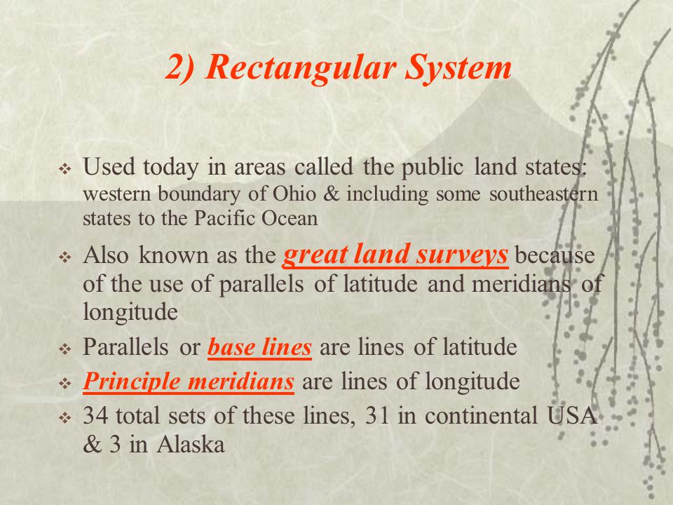 2) Rectangular System  Used today in areas called the public land states: western boundary of Ohio & including some southeastern states to the Pacific Ocean  Also known as the great land surveys because of the use of parallels of latitude and meridians of longitude  Parallels or base lines are lines of latitude  Principle meridians are lines of longitude  34 total sets of these lines, 31 in continental USA & 3 in Alaska
