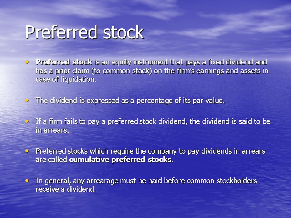 Preferred stock Preferred stock is an equity instrument that pays a fixed dividend and has a prior claim (to common stock) on the firm’s earnings and assets in case of liquidation.